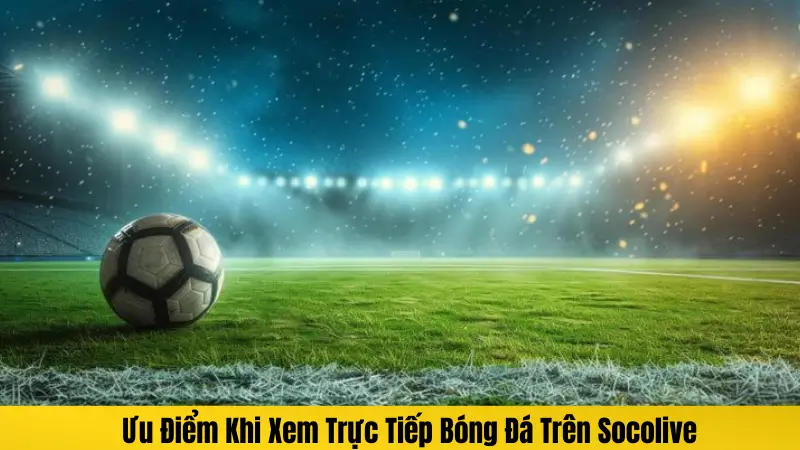 Ưu Điểm Khi Xem Trực Tiếp Bóng Đá Trên Socolive